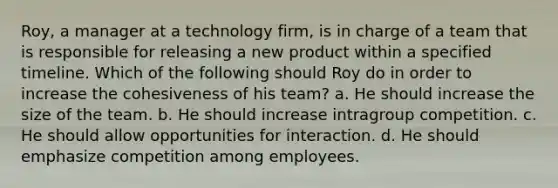 Roy, a manager at a technology firm, is in charge of a team that is responsible for releasing a new product within a specified timeline. Which of the following should Roy do in order to increase the cohesiveness of his team? a. He should increase the size of the team. b. He should increase intragroup competition. c. He should allow opportunities for interaction. d. He should emphasize competition among employees.