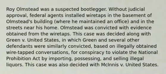 Roy Olmstead was a suspected bootlegger. Without judicial approval, federal agents installed wiretaps in the basement of Olmstead's building (where he maintained an office) and in the streets near his home. Olmstead was convicted with evidence obtained from the wiretaps. This case was decided along with Green v. United States, in which Green and several other defendants were similarly convicted, based on illegally obtained wire-tapped conversations, for conspiracy to violate the National Prohibition Act by importing, possessing, and selling illegal liquors. This case was also decided with McInnis v. United States.