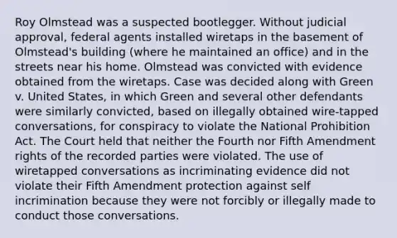 Roy Olmstead was a suspected bootlegger. Without judicial approval, federal agents installed wiretaps in the basement of Olmstead's building (where he maintained an office) and in the streets near his home. Olmstead was convicted with evidence obtained from the wiretaps. Case was decided along with Green v. United States, in which Green and several other defendants were similarly convicted, based on illegally obtained wire-tapped conversations, for conspiracy to violate the National Prohibition Act. The Court held that neither the Fourth nor Fifth Amendment rights of the recorded parties were violated. The use of wiretapped conversations as incriminating evidence did not violate their Fifth Amendment protection against self incrimination because they were not forcibly or illegally made to conduct those conversations.