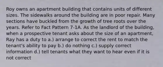 Roy owns an apartment building that contains units of different sizes. The sidewalks around the building are in poor repair. Many sections have buckled from the growth of tree roots over the years. Refer to Fact Pattern 7-1A. As the landlord of the building, when a prospective tenant asks about the size of an apartment, Ray has a duty to a.) arrange to correct the rent to match the tenant's ability to pay b.) do nothing c.) supply correct information d.) tell tenants what they want to hear even if it is not correct