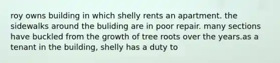 roy owns building in which shelly rents an apartment. the sidewalks around the buliding are in poor repair. many sections have buckled from the growth of tree roots over the years.as a tenant in the building, shelly has a duty to