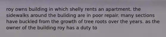 roy owns building in which shelly rents an apartment. the sidewalks around the buliding are in poor repair. many sections have buckled from the growth of tree roots over the years. as the owner of the building roy has a duty to