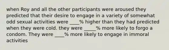 when Roy and all the other participants were aroused they predicted that their desire to engage in a variety of somewhat odd sexual activities were ____% higher than they had predicted when they were cold. they were _____% more likely to forgo a condom. They were ____% more likely to engage in immoral activities