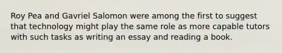 Roy Pea and Gavriel Salomon were among the first to suggest that technology might play the same role as more capable tutors with such tasks as writing an essay and reading a book.