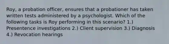 Roy, a probation officer, ensures that a probationer has taken written tests administered by a psychologist. Which of the following tasks is Roy performing in this scenario? 1.) Presentence investigations 2.) Client supervision 3.) Diagnosis 4.) Revocation hearings