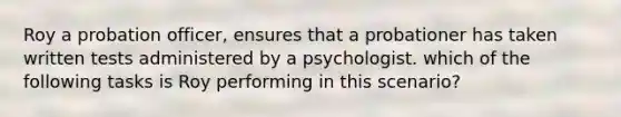 Roy a probation officer, ensures that a probationer has taken written tests administered by a psychologist. which of the following tasks is Roy performing in this scenario?