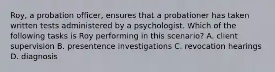 Roy, a probation officer, ensures that a probationer has taken written tests administered by a psychologist. Which of the following tasks is Roy performing in this scenario? A. client supervision B. presentence investigations C. revocation hearings D. diagnosis