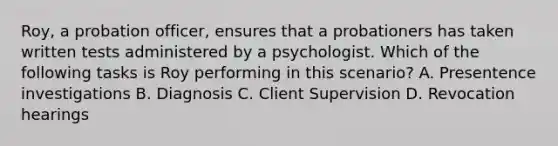 Roy, a <a href='https://www.questionai.com/knowledge/kFdXYeENbd-probation-officer' class='anchor-knowledge'>probation officer</a>, ensures that a probationers has taken written tests administered by a psychologist. Which of the following tasks is Roy performing in this scenario? A. Presentence investigations B. Diagnosis C. Client Supervision D. Revocation hearings