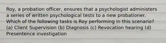 Roy, a probation officer, ensures that a psychologist administers a series of written psychological tests to a new probationer. Which of the following tasks is Roy performing in this scenario? (a) Client Supervision (b) Diagnosis (c) Revocation hearing (d) Presentence investigation