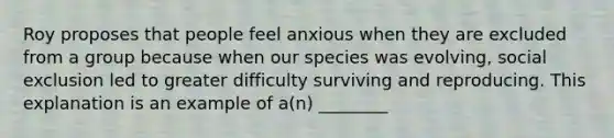 Roy proposes that people feel anxious when they are excluded from a group because when our species was evolving, social exclusion led to greater difficulty surviving and reproducing. This explanation is an example of a(n) ________