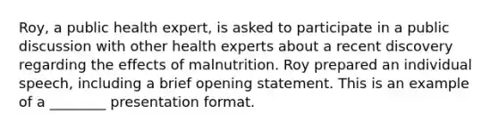 Roy, a public health expert, is asked to participate in a public discussion with other health experts about a recent discovery regarding the effects of malnutrition. Roy prepared an individual speech, including a brief opening statement. This is an example of a ________ presentation format.