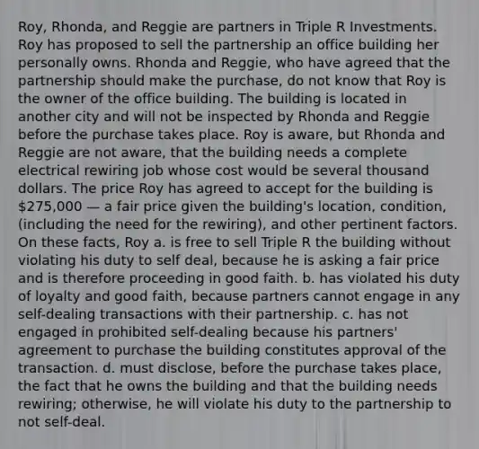 Roy, Rhonda, and Reggie are partners in Triple R Investments. Roy has proposed to sell the partnership an office building her personally owns. Rhonda and Reggie, who have agreed that the partnership should make the purchase, do not know that Roy is the owner of the office building. The building is located in another city and will not be inspected by Rhonda and Reggie before the purchase takes place. Roy is aware, but Rhonda and Reggie are not aware, that the building needs a complete electrical rewiring job whose cost would be several thousand dollars. The price Roy has agreed to accept for the building is 275,000 — a fair price given the building's location, condition, (including the need for the rewiring), and other pertinent factors. On these facts, Roy a. is free to sell Triple R the building without violating his duty to self deal, because he is asking a fair price and is therefore proceeding in good faith. b. has violated his duty of loyalty and good faith, because partners cannot engage in any self-dealing transactions with their partnership. c. has not engaged in prohibited self-dealing because his partners' agreement to purchase the building constitutes approval of the transaction. d. must disclose, before the purchase takes place, the fact that he owns the building and that the building needs rewiring; otherwise, he will violate his duty to the partnership to not self-deal.