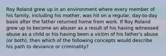 Roy Roland grew up in an environment where every member of his family, including his mother, was hit on a regular, day-to-day basis after the father returned home from work. If Roy Roland grew up to become an abuser as a result of his having witnessed abuse as a child or his having been a victim of his father's abuse (or both), then which of the following concepts would describe his path to deviance or criminality?