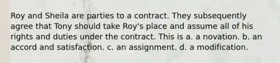 Roy and Sheila are parties to a contract. They subsequently agree that Tony should take Roy's place and assume all of his rights and duties under the contract. This is a. a novation. b. an accord and satisfaction. c. an assignment. d. a modification.