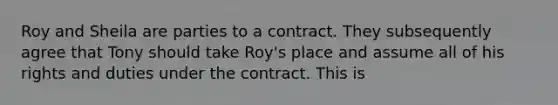 Roy and Sheila are parties to a contract. They subsequently agree that Tony should take Roy's place and assume all of his rights and duties under the contract. This is