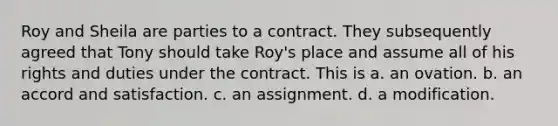 Roy and Sheila are parties to a contract. They subsequently agreed that Tony should take Roy's place and assume all of his rights and duties under the contract. This is a. an ovation. b. an accord and satisfaction. c. an assignment. d. a modification.