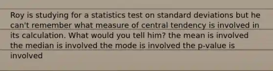 Roy is studying for a statistics test on standard deviations but he can't remember what measure of central tendency is involved in its calculation. What would you tell him? the mean is involved the median is involved the mode is involved the p-value is involved