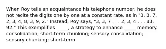 When Roy tells an acquaintance his telephone number, he does not recite the digits one by one at a constant rate, as in "3, 3, 7, 2, 3, 4, 8, 3, 9, 2." Instead, Roy says, "3, 3, 7 . . . 2, 3, 4 . . . 83, 92." This exemplifies _____, a strategy to enhance _____ memory. consolidation; short-term chunking; sensory consolidation; sensory chunking; short-term