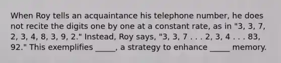 When Roy tells an acquaintance his telephone number, he does not recite the digits one by one at a constant rate, as in "3, 3, 7, 2, 3, 4, 8, 3, 9, 2." Instead, Roy says, "3, 3, 7 . . . 2, 3, 4 . . . 83, 92." This exemplifies _____, a strategy to enhance _____ memory.