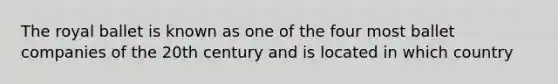 The royal ballet is known as one of the four most ballet companies of the 20th century and is located in which country