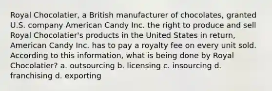 Royal Chocolatier, a British manufacturer of chocolates, granted U.S. company American Candy Inc. the right to produce and sell Royal Chocolatier's products in the United States in return, American Candy Inc. has to pay a royalty fee on every unit sold. According to this information, what is being done by Royal Chocolatier? a. outsourcing b. licensing c. insourcing d. franchising d. exporting