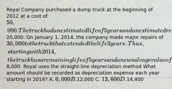 Royal Company purchased a dump truck at the beginning of 2012 at a cost of 50,000. The truck had an estimated life of 5 years and an estimated residual value of20,000. On January 1, 2014, the company made major repairs of 30,000 to the truck that extended the life 3 years. Thus, starting with 2014, the truck has a remaining life of 5 years and a new salvage value of8,000. Royal uses the straight-line depreciation method What amount should be recorded as depreciation expense each year starting in 2014? A. 6,000 B.12,000 C. 13,600 D.14,400