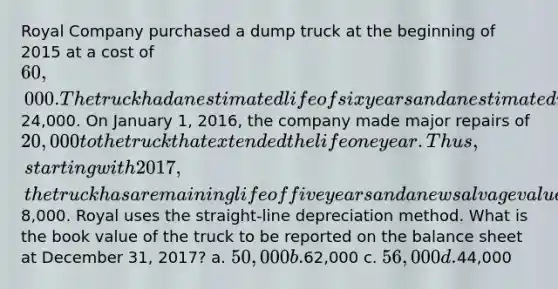 Royal Company purchased a dump truck at the beginning of 2015 at a cost of 60,000. The truck had an estimated life of six years and an estimated residual value of24,000. On January 1, 2016, the company made major repairs of 20,000 to the truck that extended the life one year. Thus, starting with 2017, the truck has a remaining life of five years and a new salvage value of8,000. Royal uses the straight-line depreciation method. What is the book value of the truck to be reported on the balance sheet at December 31, 2017? a. 50,000 b.62,000 c. 56,000 d.44,000