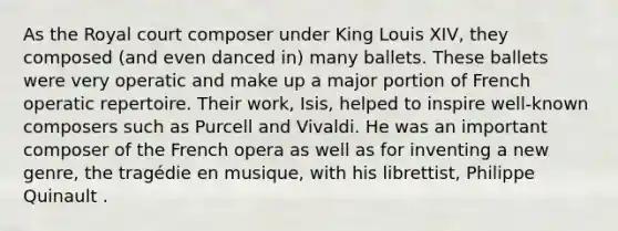 As the Royal court composer under King Louis XIV, they composed (and even danced in) many ballets. These ballets were very operatic and make up a major portion of French operatic repertoire. Their work, Isis, helped to inspire well-known composers such as Purcell and Vivaldi. He was an important composer of the French opera as well as for inventing a new genre, the tragédie en musique, with his librettist, Philippe Quinault .