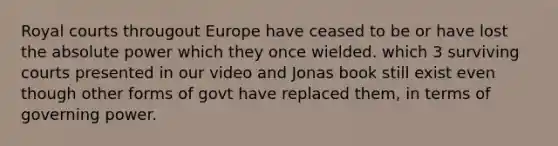 Royal courts througout Europe have ceased to be or have lost the absolute power which they once wielded. which 3 surviving courts presented in our video and Jonas book still exist even though other forms of govt have replaced them, in terms of governing power.