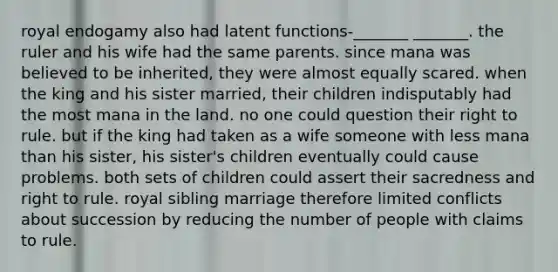 royal endogamy also had latent functions-_______ _______. the ruler and his wife had the same parents. since mana was believed to be inherited, they were almost equally scared. when the king and his sister married, their children indisputably had the most mana in the land. no one could question their right to rule. but if the king had taken as a wife someone with less mana than his sister, his sister's children eventually could cause problems. both sets of children could assert their sacredness and right to rule. royal sibling marriage therefore limited conflicts about succession by reducing the number of people with claims to rule.