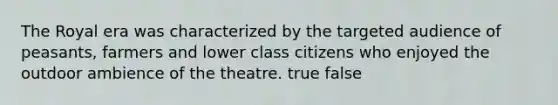 The Royal era was characterized by the targeted audience of peasants, farmers and lower class citizens who enjoyed the outdoor ambience of the theatre. true false