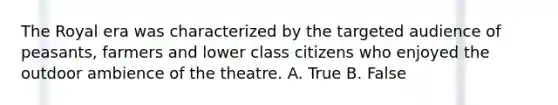 The Royal era was characterized by the targeted audience of peasants, farmers and lower class citizens who enjoyed the outdoor ambience of the theatre. A. True B. False