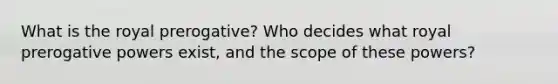 What is the royal prerogative? Who decides what royal prerogative powers exist, and the scope of these powers?