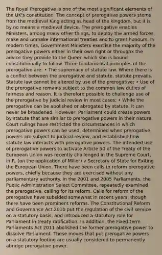 The Royal Prerogative is one of the most significant elements of the UK's constitution. The concept of prerogative powers stems from the medieval King acting as head of the kingdom, but it is by no means a medieval device. The prerogative enables Ministers, among many other things, to deploy the armed forces, make and unmake international treaties and to grant honours. In modern times, Government Ministers exercise the majority of the prerogative powers either in their own right or throughx the advice they provide to the Queen which she is bound constitutionally to follow. Three fundamental principles of the prerogative are: • The supremacy of statute law. Where there is a conflict between the prerogative and statute, statute prevails. Statute law cannot be altered by use of the prerogative; • Use of the prerogative remains subject to the common law duties of fairness and reason. It is therefore possible to challenge use of the prerogative by judicial review in most cases; • While the prerogative can be abolished or abrogated by statute, it can never be broadened. However, Parliament could create powers by statute that are similar to prerogative powers in their nature. Court rulings have restricted the circumstances in which prerogative powers can be used, determined when prerogative powers are subject to judicial review, and established how statute law interacts with prerogative powers. The intended use of prerogative powers to activate Article 50 of the Treaty of <a href='https://www.questionai.com/knowledge/ky9y1VRXN8-the-eu' class='anchor-knowledge'>the eu</a>ropean Union was recently challenged in the Supreme Court, in R. (on the application of Miller) v Secretary of State for Exiting the European Union. There have been calls to reform prerogative powers, chiefly because they are exercised without any parliamentary authority. In the 2001 and 2005 Parliaments, the Public Administration Select Committee, repeatedly examined the prerogative, calling for its reform. Calls for reform of the prerogative have subsided somewhat in recent years, though there have been prominent reforms. The Constitutional Reform and Governance Act 2010 put the regulation of the <a href='https://www.questionai.com/knowledge/ki5IxoeJ3Y-civil-service' class='anchor-knowledge'>civil service</a> on a statutory basis, and introduced a statutory role for Parliament in treaty ratification. In addition, the Fixed-term Parliaments Act 2011 abolished the former prerogative power to dissolve Parliament. These moves that put prerogative powers on a statutory footing are usually considered to permanently abridge prerogative power.