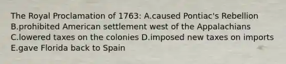 The Royal Proclamation of 1763: A.caused Pontiac's Rebellion B.prohibited American settlement west of the Appalachians C.lowered taxes on the colonies D.imposed new taxes on imports E.gave Florida back to Spain