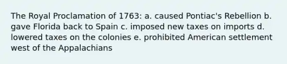 The Royal Proclamation of 1763: a. caused Pontiac's Rebellion b. gave Florida back to Spain c. imposed new taxes on imports d. lowered taxes on the colonies e. prohibited American settlement west of the Appalachians