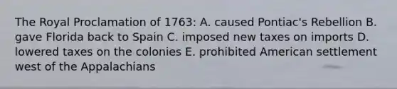 The Royal Proclamation of 1763: A. caused Pontiac's Rebellion B. gave Florida back to Spain C. imposed new taxes on imports D. lowered taxes on the colonies E. prohibited American settlement west of the Appalachians