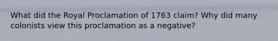 What did the Royal Proclamation of 1763 claim? Why did many colonists view this proclamation as a negative?