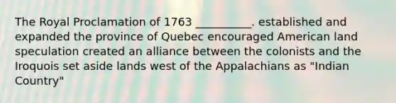 The Royal Proclamation of 1763 __________. established and expanded the province of Quebec encouraged American land speculation created an alliance between the colonists and the Iroquois set aside lands west of the Appalachians as "Indian Country"