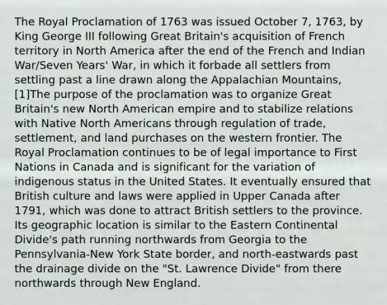 The Royal Proclamation of 1763 was issued October 7, 1763, by King George III following Great Britain's acquisition of French territory in North America after the end of the French and Indian War/Seven Years' War, in which it forbade all settlers from settling past a line drawn along the Appalachian Mountains,[1]The purpose of the proclamation was to organize Great Britain's new North American empire and to stabilize relations with Native North Americans through regulation of trade, settlement, and land purchases on the western frontier. The Royal Proclamation continues to be of legal importance to First Nations in Canada and is significant for the variation of indigenous status in the United States. It eventually ensured that British culture and laws were applied in Upper Canada after 1791, which was done to attract British settlers to the province. Its geographic location is similar to the Eastern Continental Divide's path running northwards from Georgia to the Pennsylvania-New York State border, and north-eastwards past the drainage divide on the "St. Lawrence Divide" from there northwards through New England.