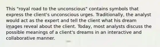 This "royal road to the unconscious" contains symbols that express the client's unconscious urges. Traditionally, the analyst would act as the expert and tell the client what his dream images reveal about the client. Today, most analysts discuss the possible meanings of a client's dreams in an interactive and collaborative manner.