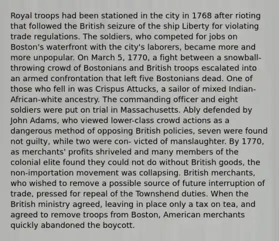 Royal troops had been stationed in the city in 1768 after rioting that followed the British seizure of the ship Liberty for violating trade regulations. The soldiers, who competed for jobs on Boston's waterfront with the city's laborers, became more and more unpopular. On March 5, 1770, a fight between a snowball-throwing crowd of Bostonians and British troops escalated into an armed confrontation that left five Bostonians dead. One of those who fell in was Crispus Attucks, a sailor of mixed Indian-African-white ancestry. The commanding officer and eight soldiers were put on trial in Massachusetts. Ably defended by John Adams, who viewed lower-class crowd actions as a dangerous method of opposing British policies, seven were found not guilty, while two were con- victed of manslaughter. By 1770, as merchants' profits shriveled and many members of the colonial elite found they could not do without British goods, the non-importation movement was collapsing. British merchants, who wished to remove a possible source of future interruption of trade, pressed for repeal of the Townshend duties. When the British ministry agreed, leaving in place only a tax on tea, and agreed to remove troops from Boston, American merchants quickly abandoned the boycott.