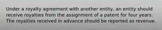 Under a royalty agreement with another entity, an entity should receive royalties from the assignment of a patent for four years. The royalties received in advance should be reported as revenue.