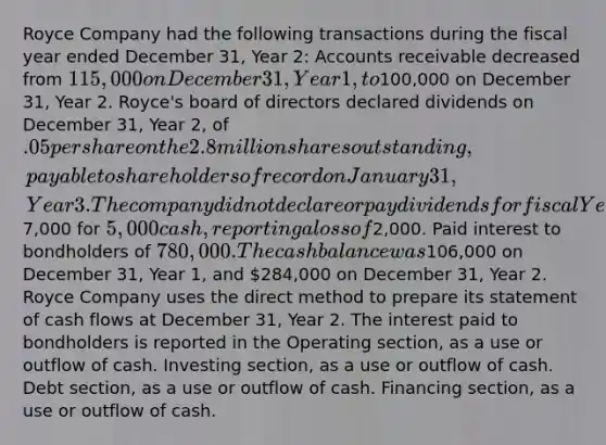 Royce Company had the following transactions during the fiscal year ended December 31, Year 2: Accounts receivable decreased from 115,000 on December 31, Year 1, to100,000 on December 31, Year 2. Royce's board of directors declared dividends on December 31, Year 2, of .05 per share on the 2.8 million shares outstanding, payable to shareholders of record on January 31, Year 3. The company did not declare or pay dividends for fiscal Year 1. Sold a truck with a net carrying amount of7,000 for 5,000 cash, reporting a loss of2,000. Paid interest to bondholders of 780,000. The cash balance was106,000 on December 31, Year 1, and 284,000 on December 31, Year 2. Royce Company uses the direct method to prepare its statement of cash flows at December 31, Year 2. The interest paid to bondholders is reported in the Operating section, as a use or outflow of cash. Investing section, as a use or outflow of cash. Debt section, as a use or outflow of cash. Financing section, as a use or outflow of cash.