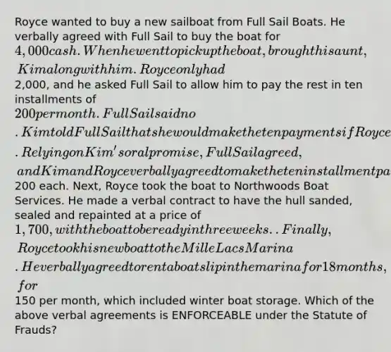 Royce wanted to buy a new sailboat from Full Sail Boats. He verbally agreed with Full Sail to buy the boat for 4,000 cash. When he went to pick up the boat, brought his aunt, Kim along with him. Royce only had2,000, and he asked Full Sail to allow him to pay the rest in ten installments of 200 per month. Full Sail said no. Kim told Full Sail that she would make the ten payments if Royce did not. Relying on Kim's oral promise, Full Sail agreed, and Kim and Royce verbally agreed to make the ten installment payments of200 each. Next, Royce took the boat to Northwoods Boat Services. He made a verbal contract to have the hull sanded, sealed and repainted at a price of 1,700, with the boat to be ready in three weeks.. Finally, Royce took his new boat to the Mille Lacs Marina. He verbally agreed to rent a boat slip in the marina for 18 months, for150 per month, which included winter boat storage. Which of the above verbal agreements is ENFORCEABLE under the Statute of Frauds?