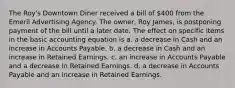 The Roy's Downtown Diner received a bill of 400 from the Emeril Advertising Agency. The owner, Roy James, is postponing payment of the bill until a later date. The effect on specific items in the basic accounting equation is a. a decrease in Cash and an increase in Accounts Payable. b. a decrease in Cash and an increase in Retained Earnings. c. an increase in Accounts Payable and a decrease in Retained Earnings. d. a decrease in Accounts Payable and an increase in Retained Earnings.