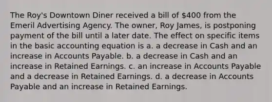 The Roy's Downtown Diner received a bill of 400 from the Emeril Advertising Agency. The owner, Roy James, is postponing payment of the bill until a later date. The effect on specific items in the basic accounting equation is a. a decrease in Cash and an increase in Accounts Payable. b. a decrease in Cash and an increase in Retained Earnings. c. an increase in Accounts Payable and a decrease in Retained Earnings. d. a decrease in Accounts Payable and an increase in Retained Earnings.