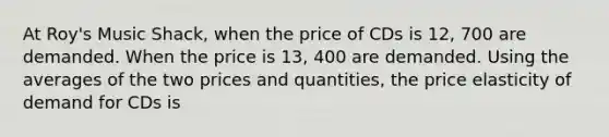 At Roy's Music Shack, when the price of CDs is 12, 700 are demanded. When the price is 13, 400 are demanded. Using the averages of the two prices and quantities, the price elasticity of demand for CDs is