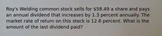 Roy's Welding common stock sells for 58.49 a share and pays an annual dividend that increases by 1.3 percent annually. The market rate of return on this stock is 12.6 percent. What is the amount of the last dividend paid?