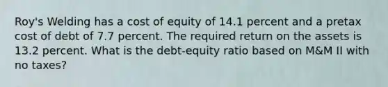 Roy's Welding has a cost of equity of 14.1 percent and a pretax cost of debt of 7.7 percent. The required return on the assets is 13.2 percent. What is the debt-equity ratio based on M&M II with no taxes?